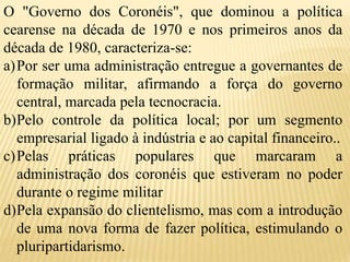 O "Governo dos Coronéis", que dominou a política
cearense na década de 1970 e nos primeiros anos da
década de 1980, caracteriza-se:
a)Por ser uma administração entregue a governantes de
formação militar, afirmando a força do governo
central, marcada pela tecnocracia.
b)Pelo controle da política local; por um segmento
empresarial ligado à indústria e ao capital financeiro..
c)Pelas práticas populares que marcaram a
administração dos coronéis que estiveram no poder
durante o regime militar
d)Pela expansão do clientelismo, mas com a introdução
de uma nova forma de fazer política, estimulando o
pluripartidarismo.
 