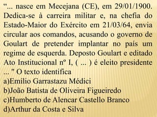 “... nasce em Mecejana (CE), em 29/01/1900.
Dedica-se à carreira militar e, na chefia do
Estado-Maior do Exército em 21/03/64, envia
circular aos comandos, acusando o governo de
Goulart de pretender implantar no país um
regime de esquerda. Deposto Goulart e editado
Ato Institucional nº I, ( ... ) é eleito presidente
... " O texto identifica
a)Emílio Garrastazu Médici
b)João Batista de Oliveira Figueiredo
c)Humberto de Alencar Castello Branco
d)Arthur da Costa e Silva
 
