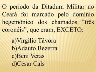 O período da Ditadura Militar no
Ceará foi marcado pelo domínio
hegemônico dos chamados “três
coronéis”, que eram, EXCETO:
a)Virgilio Távora
b)Adauto Bezerra
c)Beni Veras
d)César Cals
 
