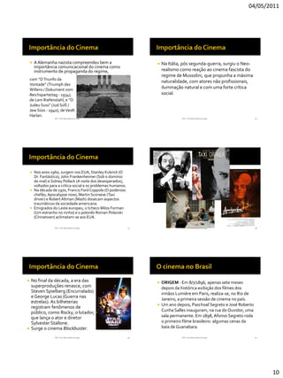 04/05/2011




       A Alemanha nazista compreendeu bem a                           Na Itália, pós segunda-guerra, surgiu o Neo-
        importância comunicacional do cinema como
        instrumento de propaganda do regime,                            realismo como reação ao cinema fascista do
                                                                        regime de Mussolini, que propunha a máxima
    com "O Triunfo da
                                                                        naturalidade, com atores não profissionais,
    Vontade" (Triumph des
    Willens / Dokument vom
                                                                        iluminação natural e com uma forte crítica
    Reichsparteitag - 1934),                                            social.
    de Leni Riefenstahl, e "O
    Judeu Suss" (Jud Süß /
    Jew Süss - 1940), de Veidt
    Harlan.
                  RVS - Prof. Mario Mancuso Jorge              55                 RVS - Prof. Mario Mancuso Jorge        56




     Nos anos 1960, surgem nos EUA, Stanley Kubrick (O
      Dr. Fantástico), John Frankenheimer (Sob o domínio
      do mal) e Sidney Pollack (A noite dos desesperados),
      voltados para a crítica social e os problemas humanos.
     Na década de 1970, Francis Ford Coppola (O poderoso
      chefão, Apocalypse now), Martin Scorsese (Taxi
      driver) e Robert Altman (Mash) dissecam aspectos
      traumáticos da sociedade americana.
     Emigrados do Leste europeu, o tcheco Milos Forman
      (Um estranho no ninho) e o polonês Roman Polanski
      (Chinatown) aclimatam-se aos EUA.

                  RVS - Prof. Mario Mancuso Jorge              57                 RVS - Prof. Mario Mancuso Jorge        58




 No final da década, a era das                                        ORIGEM - Em 8/7/1896, apenas sete meses
  superproduções renasce, com                                           depois da histórica exibição dos filmes dos
  Steven Spielberg (Encurralado)                                        irmãos Lumière em Paris, realiza-se, no Rio de
  e George Lucas (Guerra nas
                                                                        Janeiro, a primeira sessão de cinema no país.
  estrelas). As bilheterias
                                                                       Um ano depois, Paschoal Segreto e José Roberto
  registram fenômenos de
  público, como Rocky, o lutador,                                       Cunha Salles inauguram, na rua do Ouvidor, uma
  que lança o ator e diretor                                            sala permanente. Em 1898, Afonso Segreto roda
  Sylvester Stallone.                                                   o primeiro filme brasileiro: algumas cenas da
 Surge o cinema Blockbuster.                                           baía de Guanabara.

                  RVS - Prof. Mario Mancuso Jorge              59                 RVS - Prof. Mario Mancuso Jorge        60




                                                                                                                              10
 