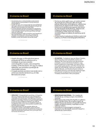 04/05/2011




 Durante dez anos o cinema brasileiro praticamente                       Forma-se, entre 1908 e 1911, um centro carioca
  inexiste devido à precariedade no fornecimento de                        de produção de curtas que, além da ficção
  energia elétrica.
 A partir de 1907, com a inauguração da usina de Ribeirão
                                                                           policial, desenvolve vários gêneros: melodramas
  das Lages, mais de uma dezena de salas de exibição são                   tradicionais (A cabana do Pai Tomás), dramas
  abertas no Rio de Janeiro e em São Paulo.                                históricos (A república portuguesa), patrióticos
 A comercialização de filmes estrangeiros é seguida por                   (A vida do barão do Rio Branco), religiosos (Os
  uma promissora produção nacional. Documentários em                       milagres de Nossa Senhora da Penha),
  curta-metragem abrem caminho para filmes de ficção
  cada vez mais longos.                                                    carnavalescos (Pela vitória dos clubes) e
 Os estranguladores (1908), de Antônio Leal, baseado em                   comédias (Pega na chaleira, As aventuras de Zé
  fato policial verídico, com cerca de 40 minutos de                       Caipora).
  projeção, é considerado o primeiro filme de ficção                      A maior parte é realizada por Antônio Leal e José
  brasileiro, tendo sido exibido mais de 800 vezes.                        Labanca, na Photo Cinematographia Brasileira.
                RVS - Prof. Mario Mancuso Jorge                   61                  RVS - Prof. Mario Mancuso Jorge          62




 A partir de 1930, a infra-estrutura para a                            ATLÂNTIDA - Fundada em 1941 por Moacir Fenelon,
  produção de filmes se sofistica com a                                  Alinor Azevedo e José Carlos Burle, estréia com
                                                                         Moleque Tião, filme que já dá o tom das primeiras
  instalação do primeiro estúdio                                         produções: a procura de temas brasileiros. Logo,
  cinematográfico no país, o da companhia                                porém, predomina a chanchada, com baixo custo e
  Cinédia, no Rio de Janeiro. Em 1941 é criada a                         com grande apelo popular, como Nem Sansão nem
  Atlântida, que centraliza a produção de                                Dalila, de Carlos Manga, e Aviso aos navegantes, de
  chanchadas cariocas.                                                   Watson Macedo, com Anselmo Duarte no elenco.
                                                                        Esse gênero domina o mercado até meados de 1950,
 A reação paulista acontece mais tarde com o
                                                                         promovendo comediantes como Oscarito, Zé
  ambicioso estúdio da Vera Cruz, em São                                 Trindade, Grande Otelo e Dercy Gonçalves.
  Bernardo do Campo.
                RVS - Prof. Mario Mancuso Jorge                   63                  RVS - Prof. Mario Mancuso Jorge          64




 VERA CRUZ - Empreendimento grandioso, a Companhia                       IDENTIDADE NACIONAL - Em meados da
  Vera Cruz surge em São Paulo, em 1949. Renegando a                       década de 50, começa a surgir uma estética
  chanchada, contrata técnicos estrangeiros e ambiciona
  produções mais aprimoradas, como: Floradas na serra, do                  nacional.
  italiano Luciano Salce, Tico-tico no fubá, de Adolfo Celli, e           Nesta época são produzidos Agulha no palheiro
  O canto do mar, de Alberto Cavalcanti, que volta da                      (1953), de Alex Viany, Rio 40 graus (1955), de
  Europa para dirigir a Vera Cruz. O cangaceiro (1953), de                 Nelson Pereira dos Santos, e O grande momento
  Lima Barreto, faz sucesso internacional, iniciando o ciclo               (1958), de Roberto Santos, inspirados no neo-
  de filmes sobre cangaço.
 Amácio Mazzaropi é um dos grandes salários da
                                                                           realismo italiano.
  companhia, vivendo o personagem caipira mais bem-                       A temática e os personagens começam a
  sucedido do cinema nacional. A ausência de um esquema                    expressar uma identidade nacional e lançam a
  viável de distribuição é apontada como a principal causa                 semente do Cinema Novo.
  do fracasso da Vera Cruz.

                RVS - Prof. Mario Mancuso Jorge                   65                  RVS - Prof. Mario Mancuso Jorge          66




                                                                                                                                    11
 