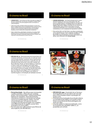 04/05/2011




   CINEMA NOVO - "Uma câmera na mão e uma idéia na cabeça" é o                    CINEMA MARGINAL - No final da década de 60, jovens
    lema de cineastas que, nos anos 60, se propõem a realizar filmes                diretores ligados de início ao Cinema Novo vão, aos
    de autor, baratos, com preocupações sociais e enraizados na                     poucos, rompendo com a antiga tendência, em busca de
    cultura brasileira.                                                             novos padrões estéticos. O bandido da luz vermelha, de
   Vidas secas (1963), de Nelson Pereira dos Santos, é o precursor.                Rogério Sganzerla, e Matou a família e foi ao cinema, de
    Deus e o diabo na terra do sol, de Glauber Rocha, e Os fuzis, de Rui            Júlio Bressane, são os filmes-chave dessa corrente
    Guerra, também pertencem à primeira fase, concentrada na                        underground alinhada com o movimento mundial de
    temática rural, que aborda problemas básicos da sociedade                       contracultura e com a explosão do tropicalismo na MPB.
    brasileira, como a miséria dos camponeses nordestinos.
                                                                                   Dois autores têm, em São Paulo, suas obras consideradas
   Após o golpe de 64, a abordagem centraliza-se na classe média                   como inspiradoras do cinema marginal: Ozualdo Candeias
    urbana, como em A falecida, de Leon Hirszman, O desafio, de
    Paulo César Sarraceni, e A grande cidade, de Carlos Diegues, que                (A margem) e o diretor, ator e roteirista José Mojica
    imprimem nova dimensão ao cinema nacional.                                      Marins (No auge do desespero, À meia-noite levarei sua
                                                                                    alma), mais conhecido como Zé do Caixão.

                   RVS - Prof. Mario Mancuso Jorge                         67                    RVS - Prof. Mario Mancuso Jorge               68




   DÉCADA DE 70 - Remanescentes do Cinema Novo ou
    cineastas estreantes, em busca de um estilo de maior
    comunicação popular, produzem obras significativas:
    São Bernardo, de Leon Hirszman; Lição de amor, de
    Eduardo Escorel; Dona Flor e seus dois maridos, de
    Bruno Barreto; Pixote, de Hector Babenco; Tudo bem
    e Toda a nudez será castigada, de Arnaldo Jabor;
    Como era gostoso o meu francês, de Nelson Pereira
    dos Santos; A dama do lotação, de Neville d'Almeida;
    Os inconfidentes, de Joaquim Pedro de Andrade, e
    Bye, bye, Brasil, de Cacá Diegues, que reflete as
    transformações e contradições da realidade nacional.
                   RVS - Prof. Mario Mancuso Jorge                         69                    RVS - Prof. Mario Mancuso Jorge               70




   Pornochanchada – No esforço para reconquistar                                  DÉCADA DE 1990 - A extinção da Lei Sarney e
    o público perdido, a "Boca do Lixo" paulista                                    da Embrafilme e o fim da reserva de mercado
    produz "pornochanchadas". Influência de filmes                                  para o filme brasileiro fazem a produção cair
    italianos em episódios, retomada de títulos                                     quase a zero.
    chamativos e eróticos, e reinserção da tradição                                A tentativa de privatização da produção esbarra
    carioca na comédia popular urbana, marcam                                       na inexistência de público num quadro onde é
    uma produção que, com poucos recursos,                                          forte a concorrência do filme estrangeiro, da
    consegue uma boa aproximação com o público,                                     tevê e do vídeo.
    como Memórias de um gigolô, Lua-de-mel e                                       Uma das saídas é a internacionalização, como
    amendoim e A viúva virgem.                                                      em A grande arte, de Walter Salles Jr., co-
   No início dos anos 1980, evoluem para filmes de                                 produzida com os EUA.
    sexo explícito, de vida efêmera.
                   RVS - Prof. Mario Mancuso Jorge                         71                    RVS - Prof. Mario Mancuso Jorge               72




                                                                                                                                                    12
 