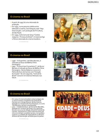 04/05/2011




 A partir de 1993 há uma retomada da
  produção.
 Em 1994, numa parceria inédita entre
  televisão e cinema, Cacá Diegues roda “Veja
  Esta Canção”, com produção da TV Cultura,
  de São Paulo.
 Em 1995, Carla Camurati lança "Carlota
  Joaquina - Princesa do Brasil". A imprensa liga
  o filme à retomada do cinema brasileiro.
               RVS - Prof. Mario Mancuso Jorge           73   RVS - Prof. Mario Mancuso Jorge     74




 1996 - "O Quatrilho", de Fábio Barreto, é
  indicado ao Oscar de Melhor Filme
  Estrangeiro.
 1997 - "O Que é Isso Comanheiro?", de Bruno
  Barreto, é indicado ao Oscar de Melhor Filme
  Estrangeiro. Hector Babenco concorre à
  Palma de Ouro de Cannes com "Coração
  Iluminado". No ano seguinte, “Central do
  Brasil” concorre em diversos festivais e ao
  Oscar.
               RVS - Prof. Mario Mancuso Jorge           75   RVS - Prof. Mario Mancuso Jorge     76




   Em 2000, O cinema brasileiro retorna depois de
    11 anos à mostra competitiva do Festival de
    Cannes com o longa Estorvo, de Ruy Guerra,
    baseado no romance de Chico Buarque, e o curta
    Três Minutos, de Ana Luíza Azevedo.
   2002 - “Cidade de Deus”, de Fernando Meirelles,
    baseado em romance de Paulo Lins, participa
    fora de concurso da seleção oficial do Festival de
    Cannes, impressiona a crítica internacional e dá
    início a uma bem-sucedida carreira, com público
    superior a 3 milhões de espectadores no Brasil e
    direitos de distribuição vendidos para 62 países.
               RVS - Prof. Mario Mancuso Jorge           77   RVS - Prof. Mario Mancuso Jorge     78




                                                                                                       13
 
