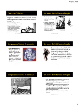 04/05/2011




                                                              Lanterna Mágica -
Originárias na China por volta de 5.000 a.C. , foram           1640 – Obra do
disseminadas na Indonésia e depois da Europa do                alemão Anthonasius
                                                               Kircher
século XVII.
Os teatros de sombras utilizam                                Sistema rudimentar,
marionetes articulados,                                        constituído de placas
projetando suas sombras em                                     de cristal desenhadas
anteparos (telas) de linho, graças                             e por partes móveis,
às características físicas da luz,                             que manipuladas
como a trajetória em linha reta e                              mecanicamente,
a relação entre distância,                                     conferiam movimento
tamanho e nitidez da sombra                                    aos personagens.
(princípio da distância focal).
                    RVS - Prof. Mario Mancuso Jorge    7                     RVS - Prof. Mario Mancuso Jorge         8




    FANTASMAGORIA -                                                        Durante todo os século XVIII e XIX,
     Mistura de teatro de                                                    até a criação do cinematógrafo, as
     sombras, lanterna                                                       projeções em lanterna mágica
     mágica, projeções de                                                    chegavam às cidades e vilarejos por
     imagens de fundo e em
                                                                             contadores de histórias que reuniam
     espelhos e truques.
     Febre na Europa                                                         os moradores em torno das imagens
     durante o século XVIII,                                                 fantásticas e das histórias que elas
     é o tataravô do cinema                                                  ilustravam.
     de terror.

                    RVS - Prof. Mario Mancuso Jorge   9                      RVS - Prof. Mario Mancuso Jorge         10




                                                                1824 – Peter Mark Roget descobre o principio da
                                                                 “Persistência Retiniana”, no qual “todo
                                                                 movimento pode ser decomposto numa série de
                                                                 imagens fixas.”
                                                                A fotografia, desenvolvida simultaneamente por
                                                                 Louis-Jacques Daguerre e Joseph Nicéphore
                                                                 Niepce, e as pesquisas de captação e análise do
                                                                 movimento representam um avanço decisivo na
                                                                 direção do cinematógrafo.
                                                                Nos anos posteriores surgem vários aparelhos
                                                                 ópticos.

                    RVS - Prof. Mario Mancuso Jorge   11                     RVS - Prof. Mario Mancuso Jorge         12




                                                                                                                           2
 