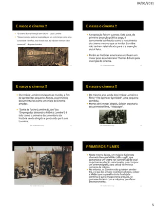 04/05/2011




   “O cinema é uma invenção sem futuro“ - Louis Lumière
                                                                                 A exposição foi um sucesso. Esta data, da
   “Nossa invenção pode ser explorada por um certo tempo como uma                primeira projeção pública paga, é
    curiosidade científica, mas tirando isso, ela não tem nenhum valor            comumente conhecida como o nascimento
    comercial.“ - Auguste Lumière                                                 do cinema mesmo que os irmãos Lumière
                                                                                  não tenham reivindicado para si a invenção
                                                                                  de tal feito.

                                                                                 Porém as histórias americanas atribuem um
                                                                                  maior peso ao americano Thomas Edison pela
                                                                                  invenção do cinema.
                    RVS - Prof. Mario Mancuso Jorge                      25                  RVS - Prof. Mario Mancuso Jorge          26




       Os irmãos Lumière enviaram ao mundo, a fim                             Do mesmo ano, ainda dos irmãos Lumiére o
        de apresentar pequenos filmes, os primeiros                             filme "The Sprinkler Sprinkled", uma pequena
        documentários como um início do cinema                                  comédia.
        amador.                                                                Menos de 6 meses depois, Edison projetaria
                                                                                seu primeiro filme, "Vitascope".
       "Sortie de l'usine Lumière à Lyon" (ou
        "Empregados deixando a Fábrica Lumière") é
        tido como o primeiro documentário da
        história sendo dirigido e produzido por Louis
        Lumière.
                    RVS - Prof. Mario Mancuso Jorge                      27                  RVS - Prof. Mario Mancuso Jorge          28




                                                                                 Nesta mesma época, um mágico ilusionista
                                                                                  chamado Georges Méliès (1861-1938), que
                                                                                  comandava um teatro nas vizinhanças do local
                                                                                  da primeira exibição mencionada, quis comprar
                                                                                  um cinematógrafo, para utilizá-lo em seus
                                                                                  números de mágica.
                                                                                 No entanto, os Lumière não quiseram vender-
                                                                                  lhe, e o pai dos irmãos inventores chegou a dizer
                                                                                  a Meliès que o aparelho tinha finalidade
                                                                                  científica e que o mágico teria prejuízo, se
                                                                                  gastasse dinheiro com a máquina, para fazer
                                                                                  entretenimento.
                    RVS - Prof. Mario Mancuso Jorge                      29                  RVS - Prof. Mario Mancuso Jorge          30




                                                                                                                                           5
 