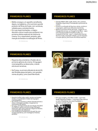 04/05/2011




 Meliès conseguiu um aparelho semelhante,                    Georges Méliès (1861-1938), diretor, ator, produtor,
                                                               fotógrafo e figurinista, é considerado o pai da arte do
  depois, na Inglaterra, e foi o primeiro grande               cinema.
  produtor de filmes de ficção, com narrativas,               Pioneiro na utilização de figurinos, atores, cenários e
  voltados para o entretenimento.                              maquiagens, opõe-se ao estilo documentarista.
                                                              Realiza os primeiros filmes de ficção – Viagem À Lua
 Em suas experimentações, o mágico
                                                               (Voyage dans la lune, Le / Voyage to the Moon - 1902)
  descobriu vários truques que resultaram nos                  e A Conquista do Pólo (Conquête du pôle, La /
  primeiros efeitos especiais da história do                   Conquest of the Pole - 1912) – e desenvolve diversas
                                                               técnicas: fusão, exposição múltipla, uso de maquetes
  cinema. Foi o responsável, portanto, pela                    e truques ópticos, precursores dos efeitos especiais.
  inserção da fantasia na realização de filmes.
              RVS - Prof. Mario Mancuso Jorge           31                  RVS - Prof. Mario Mancuso Jorge              32




   Pequenos documentários e ficções são os
    primeiros gêneros do cinema. A linguagem
    cinematográfica se desenvolve, criando
    estruturas narrativas.

   Na França, na primeira década do século XX,
    são filmadas peças de teatro, com grandes
    nomes do palco, como Sarah Bernhardt.

              RVS - Prof. Mario Mancuso Jorge           33                  RVS - Prof. Mario Mancuso Jorge              34




 David W. Griffith (1875-1948), nascido nos Estados            Em 1913 surgem, com Max Linder – que mais
  Unidos, é considerado o criador da linguagem                   tarde inspiraria Chaplin –, o primeiro tipo cômico
  cinematográfica.
 No cinema, é o primeiro a utilizar dramaticamente o            e, com o Fantômas, de Louis Feuillade, o
  close, a montagem paralela, o suspense e os                    primeiro seriado policial.
  movimentos de câmera.
 Em 1915, com Nascimento de Uma Nação (The Birth
  of a Nation), realiza o primeiro longa-metragem
  americano, tido como a base da criação da indústria
  cinematográfica de Hollywood.
 Com Intolerância (Intolerance), de 1916, faz uma
  ousada experiência, com montagens e histórias
  paralelas.
              RVS - Prof. Mario Mancuso Jorge           35                  RVS - Prof. Mario Mancuso Jorge              36




                                                                                                                              6
 