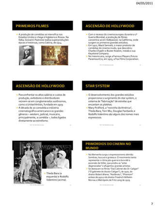 04/05/2011




   A produção de comédias se intensifica nos                                      Com o recesso do cinema europeu durante a 1ª
    Estados Unidos e chega à Inglaterra e Rússia. Na                                Guerra Mundial, a produção de filmes
    Itália, Giovanni Pastrone realiza superproduções                                concentra-se em Hollywood, na Califórnia, onde
    épicas e históricas, como Cabíria, de 1914.                                     surgem os primeiros grandes estúdios.
                                                                                   Em 1912, Mack Sennett, o maior produtor de
                                                                                    comédias do cinema mudo, que descobriu
                                                                                    Charles Chaplin e Buster Keaton, instala a sua
                                                                                    Keystone Company.
                                                                                   No mesmo ano, surge a Famous Players (futura
                                                                                    Paramount) e, em 1915, a Fox Films Corporation.

               RVS - Prof. Mario Mancuso Jorge                             37                  RVS - Prof. Mario Mancuso Jorge             38




 Para enfrentar os altos salários e custos de                                   O desenvolvimento dos grandes estúdios
  produção, exibidores e distribuidores                                           proporciona o surgimento do star system, o
  reúnem-se em conglomerados autônomos,                                           sistema de "fabricação" de estrelas que
  como a United Artists, fundada em 1919.                                         encantam as platéias.
 A década de 20 consolida a indústria                                           Mary Pickford, a "noivinha da América",
  cinematográfica americana e os grandes                                          Theda Bara, Tom Mix, Douglas Fairbanks e
  gêneros – western, policial, musical e,                                         Rodolfo Valentino são alguns dos nomes mais
  principalmente, a comédia –, todos ligados                                      expressivos.
  diretamente ao estrelismo.
               RVS - Prof. Mario Mancuso Jorge                             39                  RVS - Prof. Mario Mancuso Jorge             40




                                                                                   Na Alemanha surgiu o expressionismo alemão:
                                                                                    Sombras, loucura e grotesco. O movimento tenta
                                                                                    representar o clima pós-guerra e dura até a
                                                                                    ascensão de Hitler, que proibiu as “artes
                                                                                    degenaradas” e afugentou grandes artistas.
                                                                                   Se destacam os filmes "Das Cabinet des Dr. Caligari"
                                                                                    ("O gabinete do doutor Caligari"), de 1920, do
                                                    Theda Bara (a                  diretor Robert Wiene, "Nosferatu", "Phantom"
                                                     esquerda) e Rodolfo            ambos de 1922 e do diretor Friedrich Wilhelm
                                                     Valentino (acima).             Murnau e Metrópolis de Fritz Lang de 1929.
               RVS - Prof. Mario Mancuso Jorge                             41                  RVS - Prof. Mario Mancuso Jorge             42




                                                                                                                                                7
 