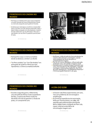 04/05/2011




   Na França, os cineastas entre 1919 e 1929 começaram
    um estilo chamado de Cinema Impressionista Francês
    ou cinema de vanguarda (avant garde em francês).

   Se destacaram nesta época o excêntrico cineasta Abel
    Gance, que filma com três câmeras postas lado a lado, e
    depois realiza a projeção com três projetores, criando o
    formato widescreen com seu filme épico "J’Accuse" e
    Jean Epstein com seu filme "A queda da casa de Usher"
    de 1929.

                RVS - Prof. Mario Mancuso Jorge                43                  RVS - Prof. Mario Mancuso Jorge          44




   Na Espanha surgiu o cinema surrealista                             Na Rússia, a falta de película leva estudantes de
                                                                        cinema a descobrirem a montagem, usando
    donde se destacou o diretor Luis Buñel.                             vários pedaços de filmes famosos e a
                                                                        justaposição de imagens.
   "Un Perro andaluz" (ou "Um Cão Andaluz" em                         Faz-se um cinema ideológico, influenciado pela
                                                                        revolução russa, sem perder o impacto visual.
    português) de 1928 foi o filme que mais                            Destaque para o cineasta Serguei Eisenstein que
    representou o cinema surrealista de Buñel.                          criou uma nova técnica de montagem, chamada
                                                                        montagem intelectual ou dialéctica. Seu filme
                                                                        de maior destaque foi "The Battleship Potemkin"
                                                                        ("O Encouraçado Potemkin“), de 1925.

                RVS - Prof. Mario Mancuso Jorge                45                  RVS - Prof. Mario Mancuso Jorge          46




   Durante a segunda guerra, infelizmente,                          Já haviam sido feitos experimentos com som,
    cerca de 90% dos filmes mudos se perderam.                        mas com problemas de sincronização e
    De fato, a maioria dos filmes mudos foi                           amplificação.
    derretida a fim de recuperarem o nitrato de                      As primeiras experiências de sonorização,
    prata, um componente caro.                                        feitas por Thomas Edison, em 1889, são
                                                                      seguidas pelo grafonoscópio de Auguste
                                                                      Baron (1896) e pelo cronógrafo de Henri Joly
                                                                      (1900), sistemas ainda falhos de
                                                                      sincronização imagem-som.
                RVS - Prof. Mario Mancuso Jorge                47                  RVS - Prof. Mario Mancuso Jorge          48




                                                                                                                                 8
 