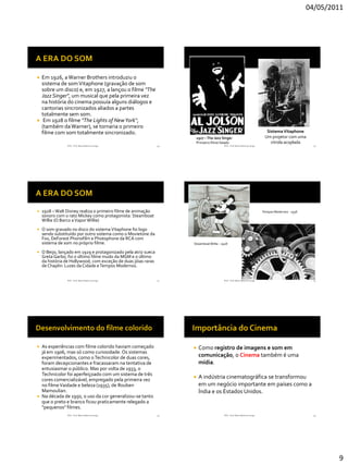 04/05/2011




   Em 1926, a Warner Brothers introduziu o
    sistema de som Vitaphone (gravação de som
    sobre um disco) e, em 1927, a lançou o filme "The
    Jazz Singer", um musical que pela primeira vez
    na história do cinema possuía alguns diálogos e
    cantorias sincronizados aliados a partes
    totalmente sem som.
    Em 1928 o filme "The Lights of NewYork“,
    (também da Warner), se tornaria o primeiro
    filme com som totalmente sincronizado.                                                                                   Sistema Vitaphone
                                                                      1927 – The Jazz Singer                                Um projetor com uma
                                                                      Primeiro filme falado                                    vitrola acoplada
                 RVS - Prof. Mario Mancuso Jorge                49                       RVS - Prof. Mario Mancuso Jorge                              50




   1928 – Walt Disney realiza o primeiro filme de animação                                                                Tempos Modernos - 1936
    sonoro com o rato Mickey como protagonista: Steamboat
    Willie (O Barco a Vapor Willie)
   O som gravado no disco do sistema Vitaphone foi logo
    sendo substituído por outro sistema como o Movietone da
    Fox, DeForest Phonofilm e Photophone da RCA com
    sistema de som no próprio filme.                                 Steamboat Willie - 1928

   O Beijo, lançado em 1929 e protagonizado pela atriz sueca
    Greta Garbo, foi o último filme mudo da MGM e o último
    da história de Hollywood, com exceção de duas jóias raras
    de Chaplin: Luzes da Cidade e Tempos Modernos.


                 RVS - Prof. Mario Mancuso Jorge                51                       RVS - Prof. Mario Mancuso Jorge                              52




 As experiências com filme colorido haviam começado                    Como registro de imagens e som em
  já em 1906, mas só como curiosidade. Os sistemas
  experimentados, como o Technicolor de duas cores,                      comunicação, o Cinema também é uma
  foram decepcionantes e fracassaram na tentativa de                     mídia.
  entusiasmar o público. Mas por volta de 1933, o
  Technicolor foi aperfeiçoado com um sistema de três
  cores comercializável, empregado pela primeira vez                    A indústria cinematográfica se transformou
  no filme Vaidade e beleza (1935), de Rouben                            em um negócio importante em países como a
  Mamoulian.                                                             Índia e os Estados Unidos.
 Na década de 1950, o uso da cor generalizou-se tanto
  que o preto e branco ficou praticamente relegado a
  "pequenos" filmes.
                 RVS - Prof. Mario Mancuso Jorge                53                       RVS - Prof. Mario Mancuso Jorge                              54




                                                                                                                                                            9
 