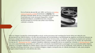 Foi no final do século XIX, em 1895, na França, os irmãos
Louis e Auguste Lumièreinventaram o cinema. Na
primeira metade deste século a fotografia já havia sido
inventada por Louis-Jacques Daguerre e Joseph
Nicéphore Niepce, possibilitando esta criação
revolucionária no mundo das artes e da indústria
cultural: o cinema.
Para se chegar à projeção cinematográfica atual, muitos processos de investigação foram feitos em relação aos
fundamentos da ciência óptica. Já vem dos primórdios da humanidade a necessidade de registrar movimentos através de
pinturas e desenhos nas paredes. Há aproximadamente sete mil anos atrás, no oriente, os chineses já projetavam sombras
de diferentes figuras recortadas e manipuladas sobre a parede, um jogo de sombras, próprio do seu teatro de marionetes.
No século XV, Leonardo da Vinci realizou trabalhos utilizando a projeção da luz na superfície, criando a Câmara Escura, que
era uma caixa fechada, possuindo um orifício com uma lente, local destinado a passagem da luz produzida pelos objetos
externos. A imagem refletida no interior dessa caixa era a inversão do que se via na realidade. Mais adiante, no século XVII,
O alemão Athanasius Kirchner criou a Lanterna Mágica, objeto composto de um cilindro iluminado à vela, para projetar
imagens desenhadas em uma lâmina de vidro.
 