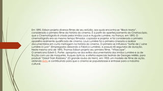 Em 1890, Edison projeta diversos filmes de seu estúdio, aos quais encontra-se “Black Maria”,
considerado o primeiro filme da história do cinema. É a partir do aperfeiçoamento do Cinetoscópio,
que o Cinematógrafo é criado pelos irmãos Louis e Auguste Lumière, na França, em 1895. O
cinematógrafo era ao mesmo tempo filmador, copiador e projetor, e foi considerado o primeiro
aparelho realmente qualificado de cinema. Louis Lumière foi o primeiro cineasta a realizar
documentários em curta metragem na história do cinema. O primeiro se intitulava “Sortie de L’usine
Lumière à Lyon” (Empregados deixando a Fábrica Lumière), e possuia 45 segundos de duração.
Neste mesmo ano de 1895, Thomas Edison projeta seu primeiro filme, “Vitascope”.
O americano Edwin S. Porter, apropriou-se dos estilos documentarista dos irmãos Lumière e os de
ficção com uso de maquetes, truques ópticos, e efeitos especiais teatrais de Georges Méliès, para
produzir “Great Train Robbery” (O grande roubo do trem), em 1903, um modelo de filme de ação,
obtendo êxito e contribuindo para que o cinema se popularizasse e entrasse para a indústria
cultural.
 