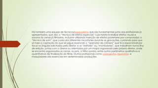 Há também uma equipe de técnicos/especialistas que são fundamentais junto aos profissionais já
apresentados, que são: o “técnico de efeitos especiais” cuja tarefa é realizar efeitos visuais e
sonoros às cenas já filmadas, inclusive utilizando inserção de efeitos posteriores por computador; o
“técnico de som”, que cuida dos diferentes microfones durante as gravações, cuidando para que
só haja a captação do que se julgue essencial; o “operador de câmera” que fica responsável por
focar os ângulos solicitados pelo diretor; e os “editores” ou “montadores”, que trabalham numa ilha
de edição, juntos com o diretor ou orientados por um mapa organizado pelo próprio diretor, onde
se encontra organizados as cenas, os sons, a trilha sonora, entre outros parâmetros qualitativos e
quantitativos de finalização do filme. Outros profissionais como coreógrafos, figurinistas, e
maquiadores são essenciais em determinadas produções.
 