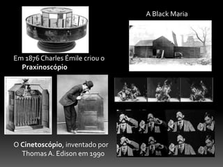 Em 1876 Charles Émile criou o
Praxinoscópio
O Cinetoscópio, inventado por
Thomas A. Edison em 1990
A Black Maria