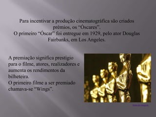 Para incentivar a produção cinematográfica são criados
prémios, os “Óscares”.
O primeiro “Óscar” foi entregue em 1929, pelo ator Douglas
Fairbanks, em Los Angeles.
A premiação significa prestígio
para o filme, atores, realizadores e
aumenta os rendimentos da
bilheteira.
O primeiro filme a ser premiado
chamava-se “Wings”.
fonte da imagem
 