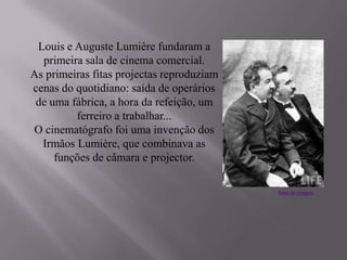 Louis e Auguste Lumière fundaram a
primeira sala de cinema comercial.
As primeiras fitas projectas reproduziam
cenas do quotidiano: saída de operários
de uma fábrica, a hora da refeição, um
ferreiro a trabalhar...
O cinematógrafo foi uma invenção dos
Irmãos Lumière, que combinava as
funções de câmara e projector.
fonte da imagem
 