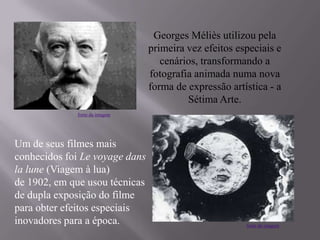 Georges Méliès utilizou pela
primeira vez efeitos especiais e
cenários, transformando a
fotografia animada numa nova
forma de expressão artística - a
Sétima Arte.
Um de seus filmes mais
conhecidos foi Le voyage dans
la lune (Viagem à lua)
de 1902, em que usou técnicas
de dupla exposição do filme
para obter efeitos especiais
inovadores para a época.
fonte da imagem
fonte da imagem
 