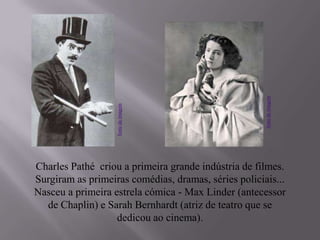 Charles Pathé criou a primeira grande indústria de filmes.
Surgiram as primeiras comédias, dramas, séries policiais...
Nasceu a primeira estrela cómica - Max Linder (antecessor
de Chaplin) e Sarah Bernhardt (atriz de teatro que se
dedicou ao cinema).
fontedaimagem
fontedaimagem
 