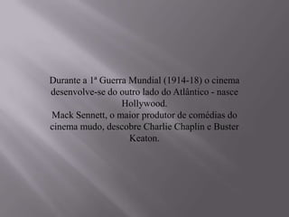 Durante a 1ª Guerra Mundial (1914-18) o cinema
desenvolve-se do outro lado do Atlântico - nasce
                  Hollywood.
Mack Sennett, o maior produtor de comédias do
cinema mudo, descobre Charlie Chaplin e Buster
                    Keaton.
 