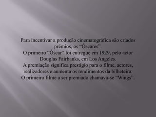 Para incentivar a produção cinematográfica são criados
                prémios, os “Óscares”.
 O primeiro “Óscar” foi entregue em 1929, pelo actor
         Douglas Fairbanks, em Los Angeles.
 A premiação significa prestígio para o filme, actores,
 realizadores e aumenta os rendimentos da bilheteira.
O primeiro filme a ser premiado chamava-se “Wings”.
 