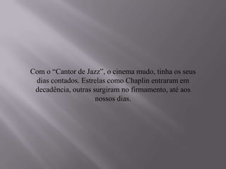 Com o “Cantor de Jazz”, o cinema mudo, tinha os seus
 dias contados. Estrelas como Chaplin entraram em
 decadência, outras surgiram no firmamento, até aos
                     nossos dias.
 