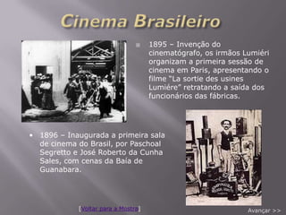     1895 – Invenção do
                                     cinematógrafo, os irmãos Lumiéri
                                     organizam a primeira sessão de
                                     cinema em Paris, apresentando o
                                     filme “La sortie des usines
                                     Lumiére” retratando a saída dos
                                     funcionários das fábricas.




• 1896 – Inaugurada a primeira sala
  de cinema do Brasil, por Paschoal
  Segretto e José Roberto da Cunha
  Sales, com cenas da Baía de
  Guanabara.




            [Voltar para a Mostra]                             Avançar >>
 