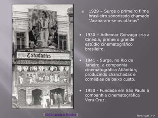    1929 – Surge o primeiro filme
                              brasileiro sonorizado chamado
                              “Acabaram-se os otários”


                         • 1930 – Adhemar Gonzaga cria a
                           Cinédia, primeiro grande
                           estúdio cinematográfico
                           brasileiro.

                         • 1941 - Surge, no Rio de
                           Janeiro, a companhia
                           cinematográfica Atlântida,
                           produzindo chanchadas e
                           comédias de baixo custo.

                         • 1950 - Fundada em São Paulo a
                           companhia cinematográfica
                           Vera Cruz.


[Voltar para a Mostra]                               Avançar >>
 