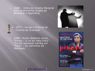     1968 - Início do cinema Marginal
     com os primeiros longas de
     Bressane e Sganzerla.




    • 1973 – Surge o Festival de
      Cinema de Gramado.


    1980- Hector Babenco lança
     “Pixote – A Lei do mais fraco”
     .Tizuka Yamasaki estréia em
     “Gaijin – Os caminhos da
     liberdade.




               [Voltar para a Mostra]   Avançar >>
 