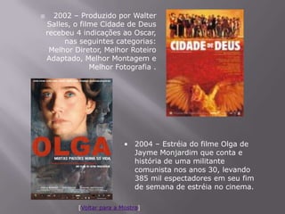      2002 – Produzido por Walter
    Salles, o filme Cidade de Deus
    recebeu 4 indicações ao Oscar,
         nas seguintes categorias:
     Melhor Diretor, Melhor Roteiro
    Adaptado, Melhor Montagem e
                 Melhor Fotografia .




                             • 2004 – Estréia do filme Olga de
                               Jayme Monjardim que conta e
                               história de uma militante
                               comunista nos anos 30, levando
                               385 mil espectadores em seu fim
                               de semana de estréia no cinema.

             [Voltar para a Mostra]
 
