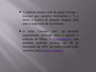  A palavra cinema vem do grego (κίνημα –
  kinema) que significa movimento e “[...]
  inclui a técnica de projetar imagens para
  criar a impressão de movimento.

 O nome "cinema" vem          do primeiro
  equipamento utilizado para o registro e
  exibição de filmes, o cinematógrafo, cuja
  primeira exibição ocorreu em 28 de
  Dezembro de 1895, no Salão Grand Café,
  em Paris, pelos Irmãos Lumière
 