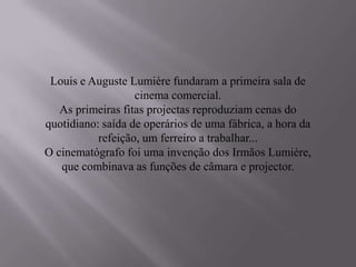 Louis e Auguste Lumière fundaram a primeira sala de
                   cinema comercial.
   As primeiras fitas projectas reproduziam cenas do
quotidiano: saída de operários de uma fábrica, a hora da
           refeição, um ferreiro a trabalhar...
O cinematógrafo foi uma invenção dos Irmãos Lumière,
   que combinava as funções de câmara e projector.
 