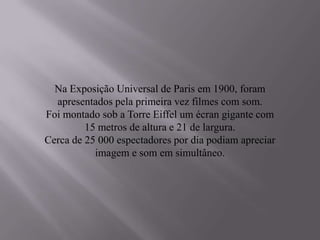 Na Exposição Universal de Paris em 1900, foram
  apresentados pela primeira vez filmes com som.
Foi montado sob a Torre Eiffel um écran gigante com
         15 metros de altura e 21 de largura.
Cerca de 25 000 espectadores por dia podiam apreciar
           imagem e som em simultâneo.
 