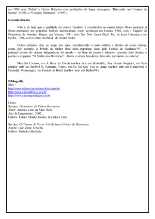 em 1999 com “Orfeu” e Hector Babenco com produções de língua estrangeira, “Brincando nos Campos do 
Senhor” (1992) e “Coração Iluminado” (1997). 
Reconhecimento 
Não é de hoje que a qualidade do cinema brasileiro é reconhecida no mundo inteiro: filmes nacionais já 
foram premiados nos principais festivais internacionais, como aconteceu em Cannes, 1962, com o Pagador de 
Promessas de Anselmo Duarte; em Veneza, 1981, com Eles Não Usam Black Tie, de Leon Hirszman e em 
Berlim, 1998, com Central do Brasil, de Walter Salles. 
Outros prêmios vêm, ao longo dos anos, reconhecendo o valor estético e técnico do nosso cinema, 
como, por exemplo, o Prêmio de melhor filme latino-americano dado pelo Festival de Sundance’97 - o 
principal evento do cinema independente do mundo - ao filme do jovem e talentoso cearense José Araújo, o 
poético e engajado “O Sertão das Memórias”. Atores e atrizes brasileiros têm sido premiados no exterior: 
Marcélia Cartaxo, em A Hora da Estrela (melhor atriz em Berlim/86), Ana Beatriz Nogueira, em Vera 
(melhor atriz em Berlim/87), Fernanda Torres, em Eu Sei Que Vou te Amar (melhor atriz em Cannes/86) e 
Fernanda Montenegro, em Central do Brasil (melhor atriz em Berlim/98). 
Bibliografia: 
Sites : 
http://www.adorocinemabrasileiro.com.br 
http://www.cinemabrasil.org.br 
http://www.cinemaemfoco.com.br 
Livros: 
Serviço: Dicionário de Filmes Brasileiros 
Autor: Antonio Leão da Silva Neto. 
Ano de Lançamento: 2002 
Editora: Futuro Mundo Gráfica & Editora Ltda. 
Serviço: O Cinema de Novo - Um Balanço Crítico da Retomada 
Autora: Luiz Zanin Oricchio 
Editora: Estação Liberdade 
