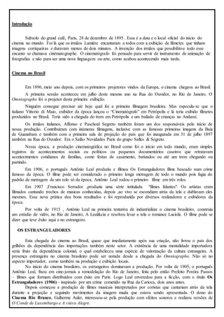 Introdução 
Subsolo do grand café, Paris, 28 de dezembro de 1895 . Essa é a data e o local oficial do início do 
cinema no mundo. Foi lá que os irmãos Lumiére encantaram a todos com a exibição de filmetes que tinham 
imagens corriqueiras e duravam menos de dois minutos. A invenção dos irmãos que possibilitou todo esse 
encanto se chamava cinématographe. O cinematógrafo foi pensado para servir de instrumento de animação de 
fotografias e não para ser uma nova linguagem ou arte, como acabou acontecendo mais tarde. 
Cinema no Brasil 
Em 1896, meio ano depois, com os primeiros projetores vindos da Europa, o cinema chegava ao Brasil. 
A primeira sessão aconteceu em julho deste mesmo ano na Rua do Ouvidor, no Rio de Janeiro. O 
Omniographo foi o projetor desta primeira exibição. 
Ninguém consegue precisar até hoje qual foi a primeira filmagem brasileira. Mas especula-se que o 
italiano Vittorio di Maio, exibidor da época lançou o “Cinematógrafo” em Petrópolis e lá teria exibido filmetes 
produzidos no Brasil. Teria sido a chegada do trem em Petrópolis e um bailado de crianças no Andaraí. 
Os irmãos italianos, Affonso e Paschoal Segreto também foram um dos responsáveis pelo início de 
nossa produção. Contribuíram com inúmeras filmagens, inclusive com as famosas primeiras imagens da Baia 
de Guanabara e também com a primeira sala de projeção do país que foi inaugurada em 31 de julho 1897 
também na Rua do Ouvidor. Era o Salão Novidades Paris do grupo Salles & Segreto. 
Nessa época, a produção cinematográfica no Brasil como foi o início em todo mundo, eram simples 
registros de acontecimentos sociais ou políticos ou pequenos documentários caseiros que retratavam 
acontecimentos cotidianos de famílias, como festas de casamento, batizados ou até um trem chegando ou 
partindo. 
Em 1906, o português Antônio Leal produziu e filmou Os Estranguladores filme baseado num crime 
famoso da época. O filme pode ser considerado o primeiro longa metragem de todo o mundo pois fugia do 
padrão de metragem de um rolo só da época. Antônio Leal rodou o primeiro filme em três rolos. 
Em 1907 ,Francisco Serrador ,produziu uma série intitulada "filmes falantes". Os artistas eram 
filmados cantando trechos de musicas conhecidas, depois ,ao vivo se escondiam atrás da tela e dublavam eles 
mesmos. Essa nova prática deu bons resultados e foi reproduzida por diversos realizadores e exibidores da 
época. 
Por volta de 1915 , Antônio Leal na primeira tentativa de industrializar o cinema brasileiro, construiu 
um estúdio de vidro, no Rio de Janeiro, A Leal&cia e resolveu levar a tela o romance Luciola. O filme pode se 
dizer que teve êxito aqui e no estrangeiro. 
OS ESTRANGULADORES 
Esta chegada do cinema ao Brasil, quase que imediatamente após sua criação, não livrou o país dos 
grilhões da dependência das importações também neste setor. A existência de uma mentalidade importadora 
seria fruto da dependência colonial, o qual estabeleceu uma espécie de valorização da cultura estrangeira. A 
presença estrangeira no cinema brasileiro pode ser notada desde a chegada do Omniographo. Não só no 
aspecto importador, como também na produção e exibição locais. 
No início do cinema brasileiro, os estrangeiros dominavam a produção. Por volta de 1905, o português 
Antônio Leal, fixou em cine-jornais a remodelação do Rio de Janeiro, feita pelo então Prefeito Pereira Passos 
– filmes que formam distribuídos com êxito em Paris. Logo Leal enveredou para a ficção, com o título Os 
Estranguladores (1906) - inspirado por um crime cometido na Rua da Carioca, dois anos antes. 
Depois começou a produção de filmes musicais interpretados por coristas que cantariam atrás da tela 
durante a projeção e seguindo movimentos da imagem muda que estava sendo apresentada. O dono do 
Cinema Rio Branco, Gulherme Auler, interessou-se pela produção com efeitos sonoros e realizou versões de 
O Conde de Luxemburgo e A viúva Alegre. 
 