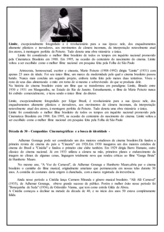 Limite, excepcionalmente fotografado e é revolucionário para a sua época: nele, dos enquadramentos 
altamente plásticos e inovadores, aos movimentos de câmera incomuns, da interpretação notavelmente atual 
dos atores, à montagem perfeita de Peixoto. Tudo denota uma obra visionária e única. 
Limite foi considerado o melhor filme brasileiro de todos os tempos em inquérito nacional promovido 
pela Cinemateca Brasileira em 1988. Em 1995, na ocasião do centenário do nascimento do cinema. Limite 
voltou a ser escolhido como o melhor filme nacional em pesquisa feita pela Folha de São Paulo 
Aristocrata, homossexual, escritor e cineasta, Mario Peixoto (1908-1992) dirigiu “Limite” (1931) com 
apenas 23 anos de idade. Foi seu único filme, um marco da modernidade pelo qual o cinema brasileiro passou 
batido. Nunca mais concluiu um segundo projeto, embora tenha feito pelo menos duas tentativas. Viveu o 
resto de seus dias alimentando o mito em torno de si mesmo e sobrevivendo do que se produzia dele. 
Na história do cinema brasileiro existe um filme que se transformou em paradigma: Limite, filmado entre 
1930 e 1931 em Mangaratiba, no Estado do Rio de Janeiro. Estranhamente, o filme de Mário Peixoto nunca 
foi exibido comercialmente, e ticou sendo o único filme do diretor. 
Limite, excepcionalmente fotografado por Edgar Brazil, é revolucionário para a sua época: nele, dos 
enquadramentos altamente plásticos e inovadores, aos movimentos de câmera incomuns, da interpretação 
notavelmente atual dos atores, à montagem perfeita de Peixoto. Tudo denota uma obra visionária e única. 
Limite foi considerado o melhor filme brasileiro de todos os tempos em inquérito nacional promovido pela 
Cinemateca Brasileira em 1988. Em 1995, na ocasião do centenário do nascimento do cinema. Limite voltou a 
ser escolhido como o melhor filme nacional em pesquisa feita pela Folha de São Paulo 
Década de 30 – Companhias Cinematográficas e a busca de identidade - 
Adhemar Gonzaga pode ser considerado um dos maiores estudiosos de cinema brasileiro.Ele fundou a 
primeira revista de cinema do país a "Cinearte" em 1926.Em 1930 inaugurou um dos maiores estúdios de 
cinema do Brasil a "Cinédia" e fundou o primeiro cine clube também. Em 1929 dirigiu Barro Humano, outro 
clássico do cinema nacional. Já em 1933 utilizou a câmera na mão, primeiros planos e endurecimento da 
imagem no clímax de algumas cenas, linguagem totalmente nova que rendeu críticas ao filme “Ganga Bruta” 
de Humberto Mauro. 
No mesmo ano, “A Voz do Carnaval”, de Adhemar Gonzaga e Humberto Mauro,abriu par o cinema 
brasileiro o caminho do filme musical, originalmente ameriano que permaneceria em nossas telas durante 30 
anos. A comédia de costumes daria origem à chanchada, com a marca registrada da irreverência. 
Ainda nesse período a Cinédia lança Carmem Miranda e gênero musical brasileiro. “Alô Alô Carnaval” 
(1935), de Adhemar Gonzaga, obteve grande sucesso de público. Porém o melhor êxito nesse período foi 
“Bonequinha de Seda” (1936), de Oduvaldo Vianna, que tem como estrela Gilda de Abreu. 
A Cinédia começou a declinar na metade da década de 40, e no início dos anos 50 estava completamente 
falida. 
 
