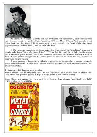 Na década de 40 surgiu a Atlântida, que ficou imortalizada pelas “chanchadas”, gênero muito discutido 
mais de maior empatia do grande público. Fundada em 1941, por Moacir Felenon, Alonir Azevedo e José 
Carlos Burle, seu filme inaugural foi um drama sobre racismo, estrelado por Grande Otelo (ainda pouco 
popular) chamado “Moleque Tião” (1940), de José Carlos Burle. 
A Cia. raramente excursionou por temas sérios. Seu fortes estavam nas “chanchadas”, sendo que a 
primeira delas foram “Triteza não pagam dívidas” (1953), de Rui Sá e José Carlos Burle. Um dos motivos 
para o sucesso do gênero, durante 15 anos, foi a associação da Atlântida com o exibidor Severiano Ribeiro, em 
1947. A dupla produção/exibição, um dos eternos pontos de discussão no cinema brasileiro, mostrava seu 
poder numa parceria eficiente. 
E para aumentar o faturamento a Atlântida resolveu investir nas comédias e musicais, alcançando 
grande êxito de bilheteria. A ‘chanchadas” atraíram multidões ao cinema e a dupla Oscarito e Grande Otelo 
era sucesso garantido. 
Destacaram-se dois diretores nesse período: 
Watson Macedo, que foi imortalizado como “Rei das Chanchadas”, onde realizou filmes de sucesso como 
“Este mundo é um pandeiro” (1947), “É Fogo na Roupa” (1953) e “Rio Fantasia” (1956). 
Carlos Manga, seu sucessor, que era o preferido de Oscarito, filmou clássicos “Nem Sansão nem Dalila” 
(1953) e “Matar ou Correr”(1954). 
 