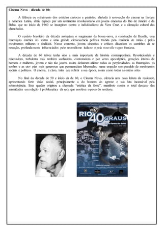 Cinema Novo – década de 60: 
A falência ou retraimento dos estúdios cariocas e paulistas, alinhada à renovação do cinema na Europa 
e América Latina, abriu espaço par um sentimento revolucionário em jovens cineastas do Rio de Janeiro e da 
Bahia, que no início de 1960 se insurgiram contra o individualismo da Vera Cruz, e a alienação cultural das 
chanchadas. 
O cenário brasileiro da década assinalava o surgimento da bossa-nova, a construção de Brasília, uma 
renovação estética no teatro e uma grande efervescência política trazida pela renúncia de Jânio e pelos 
movimentos militares e sindicais. Nesse contexto, jovens cineastas e críticos discutiam os caminhos da re 
novação, profundamente influenciados pelo neorealismo italiano e pela nouvelle vague francesa. 
A década de 60 talvez tenha sido a mais importante da história contemporânea. Revolucionária e 
renovadora, turbulenta mas também sonhadora, contestadora e por vezes apocalíptica, gerações inteiras de 
homens e mulheres, jovens e não tão jovens assim, deixaram aflorar todas as perplexidades, as frustrações, os 
sonhos e as uto- pias mais generosas que permaneciam hibernadas, numa erupção sem paralelo de movimentos 
sociais e políticos. O cinema, é claro, tinha que refletir a sua época, assim como todas as outras artes 
No final da década de 50 e início da de 60, o Cinema Novo, oferecia uma nova leitura da realidade, 
apresentando forte visão social, principalmente a do homem do agreste e sua luta incansável pela 
sobrevivência. Este quadro originou a chamada “estética da fome”, manifesto contra o total descaso das 
autoridades em relação à problemática da seca que assolava o povo do nordeste. 
 