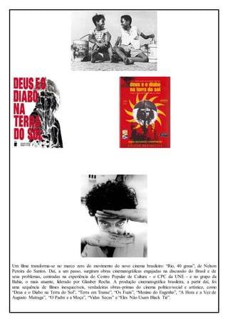 Um filme transforma-se no marco zero do movimento do novo cinema brasileiro: “Rio, 40 graus”, de Nelson 
Pereira do Santos. Daí, a um passo, surgiram obras cinematográficas engajadas na discussão do Brasil e de 
seus problemas, centradas na experiência do Centro Popular de Cultura - o CPC da UNE - e no grupo da 
Bahia, o mais atuante, liderado por Glauber Rocha. A produção cinematográfica brasileira, a partir daí, foi 
uma sequência de filmes inesquecíveis, verdadeiras obras-primas do cinema político/social e artístico, como 
“Deus e o Diabo na Terra do Sol”, “Terra em Transe”, “Os Fuzis”, “Menino do Engenho”, “A Hora e a Vez de 
Augusto Matraga”, “O Padre e a Moça”, “Vidas Secas” e “Eles Não Usam Black Tié”. 
 