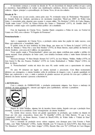 O movimento começou a esvaziar na década de 70, em decorrência da situação política em que o país 
se encontrava. Impossibilitados de realizar suas manifestações autênticas, diversos artistas foram forçados a se 
exilarem. Afigura principal e a personificação do Cinema Novo, foi um dos exilados. 
Década de 70 – 
O cinema novo já sem coesão, entrou pelos anos 70, revisitando temas do Modernismo: “Macunaíma”, 
de Joaquim Pedro de Andrade, aproxima-se do movimento tropicalista; “Brasil ano 2000”, de Walter Lima 
Júnior, é enveredado pelas alegorias para escapar à censura militar; “Os Herdeiros” (1969), de Carlos Diegues; 
“Azyllo muito Louco” (1970), de Nelson Pereira dos Santos e “Pindorama” (1971), de Arnaldo Jabor. O 
movimento contudo segue com o padrão estético-político até a atualidade. 
Fora da hegemonia do Cinema Novo, Anselmo Duarte conquistou a Palma de ouro, no Festival de 
Cannes em 1962, com o clássico “O Pagador de Promessas”. 
Pornochanchadas - 
Após o engajamento do Cinema Novo, a produção entrou numa fase poplar de muito sucesso, com 
filmes que exploravam a “sexualidade latina”. 
O grande ícone da nova tendência foi Sônia Braga, que atuou em “A Dama da Lotação” (1975), de 
Neville de Almeida e “Dona Flor e seus Dois Maridos” (1976), de Bruno Barreto, maior público da história do 
cinema brasileiro, com cerca de12 milhões de espectadores. 
Nesse quadro surgiu a “Pornochanchada”, gênero que para alguns contribuiu para ampliar o público do 
cinema nacional. Eram produções de baixo custo, com temática levemente erótica e muito humor derivado da 
“chanchada”. 
Merecem destaque: “O Bem Dotado Homem Nu” (1977), de José Miziara, “Mulher, Mulher (1979), de 
Jean Garret,“A Ilha dos Prazeres Proibidos” (1979) de Carlos Reichenbach e “Mulher Objeto” (1981), de 
Silvio de Abreu. 
A “Pornochanchada” resistiu até início dos anos 80, sendo varrida com o aparecimento do cinema 
pornô. 
Os anos 80 deixaram um legado ao cinema nacional: o preconceito. Com filmes tecnicamente 
inferiores aos estrangeiros, o cinema brasileiro sofria de problemas de imagem e som. A grande quantidade de 
filmes que exploravam o sexo, e ainda a ausência de grandes sucessos no período fez com que o público se 
afastasse do cinema nacional e passasse a discriminá- lo. 
A RETOMADA: 
Com a extinção da EMBRAFILME, a produção praticamente minguou. Isso forçou a mudança de 
atividade de vários profissionais, cineasta que migram para a publicidade, televisão e jornalismo. 
Depois de várias batalhas, algumas leis de incentivo foram criadas, fazendo com que a produção fosse 
retomada. A ponto de se considerar como “ressurgimento do cinema brasileiro”. 
Na estreita desse sucesso, houve um grande aquecimento na produção, que resultou na disputa do 
Oscar por três anos consecutivos, foram eles: “O Quatrilho” (1995), de Fábio Barreto, “O que é isso 
Companheiro” (1997), de Bruno Barreto, ‘Central do Brasil”(1998), de Walter Salles e “Cidade de Deus” 
(2004), de Fernando Meireles. 
Com a retomada da produção novos valores surgiram, com destaque para: Lírio Ferreira e Paulo 
Caldas, com “Baile Perfumado” (1996), Aurélio Michellis com “O Cineasta da Selva”(1997), Beto Brant com 
“Os Matadores” (1997) e “Ação Entre Amigos” (1998), Ricardo Dias com “Fé” (1999),ale de Cacá Diegues 
 