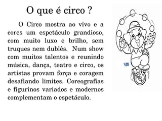 O que é circo ? O Circo mostra ao vivo e a cores um espetáculo grandioso, com muito luxo e brilho, sem truques nem dublês.  Num show com muitos talentos e reunindo música, dança, teatro e circo, os artistas provam força e coragem desafiando limites. Coreografias e figurinos variados e modernos complementam o espetáculo. 