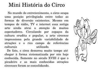 Mini História do Circo No mundo do entretenimento, o circo ocupa uma posição privilegiada entre todas as formas de diversão existentes. Mesmo em tempos de rádio, TV e internet essa antiga arte ainda atrai a atenção de muitos espectadores. Circulando por espaços da cultura erudita e popular, a arte circense impressiona pela grande variabilidade de atrações e o rico campo de referências culturais utilizado.    De fato, o circo demorou muito tempo até chegar à forma sistematizada por nós hoje conhecida. Somente no século XVIII é que o picadeiro e as mais conhecidas atrações circenses foram se consolidando.  