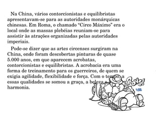 Na China, vários contorcionistas e equilibristas apresentavam-se para as autoridades monárquicas chinesas. Em Roma, o chamado “Circo Máximo” era o local onde as massas plebéias reuniam-se para assistir às atrações organizadas pelas autoridades imperiais.  Pode-se dizer que as artes circenses surgiram na China, onde foram descobertas pinturas de quase 5.000 anos, em que aparecem acrobatas, contorcionistas e equilibristas. A acrobacia era uma forma de treinamento para os guerreiros, de quem se exigia agilidade, flexibilidade e força. Com o tempo, a essas qualidades se somou a graça, a beleza e a harmonia.  