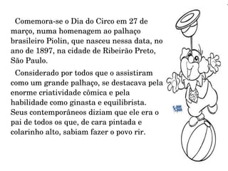 Comemora-se o Dia do Circo em 27 de março, numa homenagem ao palhaço brasileiro Piolin, que nasceu nessa data, no ano de 1897, na cidade de Ribeirão Preto, São Paulo. Considerado por todos que o assistiram como um grande palhaço, se destacava pela enorme criatividade cômica e pela habilidade como ginasta e equilibrista. Seus contemporâneos diziam que ele era o pai de todos os que, de cara pintada e colarinho alto, sabiam fazer o povo rir. 