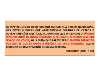 OS ESPETÁCULOS DO CIRCO ROMANO TIVERAM SUA ORIGEM NA RELIGIÃO,
NAS FESTAS PÚBLICAS QUE APRESENTAVAM CORRIDAS DE CARROS E
OUTRAS EXIBIÇÕES ATLÉTICAS, SALIENTANDO QUE EVIDENCIAR O VÍNCULO
ESTREITO ENTRE OS JOGOS ROMANOS, A RELIGIÃO E O ESTADO DEVE SER
LEVADO EM CONTA, HAJA VISTA QUE PARECE SER ELEMENTO DEFINIDOR
DOS LIMITES QUE SE IMPÕE À HISTÓRIA DO CIRCO MODERNO, QUE O
DISTANCIA DO DIVERTIMENTO DE MASSA DE ROMA.
BOLOGNESI (2003, P. 28)
 