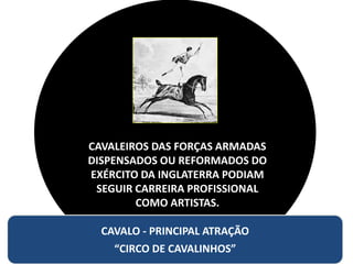 CAVALEIROS DAS FORÇAS ARMADAS
DISPENSADOS OU REFORMADOS DO
EXÉRCITO DA INGLATERRA PODIAM
SEGUIR CARREIRA PROFISSIONAL
COMO ARTISTAS.
CAVALO - PRINCIPAL ATRAÇÃO
“CIRCO DE CAVALINHOS”
 