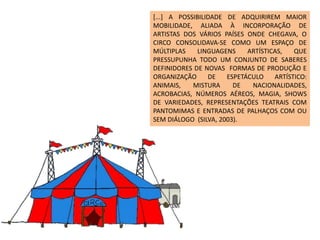[...] A POSSIBILIDADE DE ADQUIRIREM MAIOR
MOBILIDADE, ALIADA À INCORPORAÇÃO DE
ARTISTAS DOS VÁRIOS PAÍSES ONDE CHEGAVA, O
CIRCO CONSOLIDAVA-SE COMO UM ESPAÇO DE
MÚLTIPLAS LINGUAGENS ARTÍSTICAS, QUE
PRESSUPUNHA TODO UM CONJUNTO DE SABERES
DEFINIDORES DE NOVAS FORMAS DE PRODUÇÃO E
ORGANIZAÇÃO DE ESPETÁCULO ARTÍSTICO:
ANIMAIS, MISTURA DE NACIONALIDADES,
ACROBACIAS, NÚMEROS AÉREOS, MAGIA, SHOWS
DE VARIEDADES, REPRESENTAÇÕES TEATRAIS COM
PANTOMIMAS E ENTRADAS DE PALHAÇOS COM OU
SEM DIÁLOGO (SILVA, 2003).
 