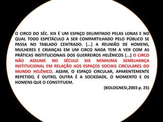 O CIRCO DO SÉC. XIX É UM ESPAÇO DELIMITADO PELAS LONAS E NO
QUAL TODO ESPETÁCULO A SER COMPARTILHADO PELO PÚBLICO SE
PASSA NO TABLADO CENTRADO. [...] A REUNIÃO DE HOMENS,
MULHERES E CRIANÇAS EM UM CIRCO NADA TEM A VER COM AS
PRÁTICAS INSTITUCIONAIS DOS GUERREIROS HELÊNICOS [...] O CIRCO
NÃO ASSUME NO SÉCULO XIX NENHUMA SEMELHANÇA
INSTITUCIONAL EM RELAÇÃO AOS ESPAÇOS SOCIAIS CIRCULARES DO
MUNDO HELÊNICO. ASSIM, O ESPAÇO CIRCULAR, APARENTEMENTE
REPETIDO, É OUTRO, OUTRA É A SOCIEDADE, O MOMENTO E OS
HOMENS QUE O CONSTITUEM.
(BOLOGNESI,2003 p. 25)
 