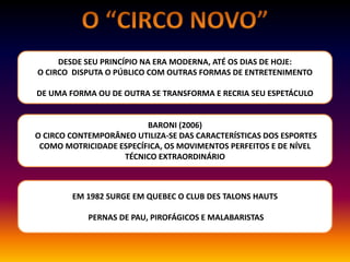 DESDE SEU PRINCÍPIO NA ERA MODERNA, ATÉ OS DIAS DE HOJE:
O CIRCO DISPUTA O PÚBLICO COM OUTRAS FORMAS DE ENTRETENIMENTO
DE UMA FORMA OU DE OUTRA SE TRANSFORMA E RECRIA SEU ESPETÁCULO
BARONI (2006)
O CIRCO CONTEMPORÂNEO UTILIZA-SE DAS CARACTERÍSTICAS DOS ESPORTES
COMO MOTRICIDADE ESPECÍFICA, OS MOVIMENTOS PERFEITOS E DE NÍVEL
TÉCNICO EXTRAORDINÁRIO
EM 1982 SURGE EM QUEBEC O CLUB DES TALONS HAUTS
PERNAS DE PAU, PIROFÁGICOS E MALABARISTAS
 
