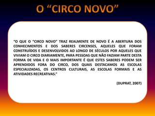“O QUE O “CIRCO NOVO” TRAZ REALMENTE DE NOVO É A ABERTURA DOS
CONHECIMENTOS E DOS SABERES CIRCENSES, AQUELES QUE FORAM
CONSTRUÍDOS E DESENVOLVIDOS AO LONGO DE SÉCULOS POR AQUELES QUE
VIVIAM O CIRCO DIARIAMENTE, PARA PESSOAS QUE NÃO FAZIAM PARTE DESTA
FORMA DE VIDA E O MAIS IMPORTANTE É QUE ESTES SABERES PODEM SER
APRENDIDOS FORA DO CIRCO, DOS QUAIS DESTACAMOS AS ESCOLAS
ESPECIALIZADAS, OS CENTROS CULTURAIS, AS ESCOLAS FORMAIS E AS
ATIVIDADES RECREATIVAS.”
(DUPRAT, 2007)
 
