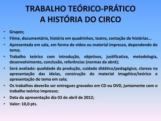 TRABALHO TEÓRICO-PRÁTICO
A HISTÓRIA DO CIRCO
• Grupos;
• Filme, documentário, história em quadrinhos, teatro, contação de histórias...
• Apresentada em sala, em forma de vídeo ou material impresso, dependendo do
tema;
• Trabalho teórico com introdução, objetivos, justificativa, metodologia,
desenvolvimento, conclusão, referências (normas da abnt);
• Será avaliado: qualidade da produção, cuidado didático/pedagógico, clareza na
apresentação das ideias, construção do material imagético/teórico e
apresentação do tema em sala;
• Os trabalhos deverão ser entregues gravados em CD ou DVD, juntamente com o
trabalho teórico impresso;
• Data da apresentação dia 03 de abril de 2012;
• Valor: 10,0 pts.
 