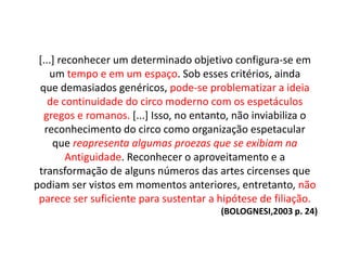 [...] reconhecer um determinado objetivo configura-se em
um tempo e em um espaço. Sob esses critérios, ainda
que demasiados genéricos, pode-se problematizar a ideia
de continuidade do circo moderno com os espetáculos
gregos e romanos. [...] Isso, no entanto, não inviabiliza o
reconhecimento do circo como organização espetacular
que reapresenta algumas proezas que se exibiam na
Antiguidade. Reconhecer o aproveitamento e a
transformação de alguns números das artes circenses que
podiam ser vistos em momentos anteriores, entretanto, não
parece ser suficiente para sustentar a hipótese de filiação.
(BOLOGNESI,2003 p. 24)
 